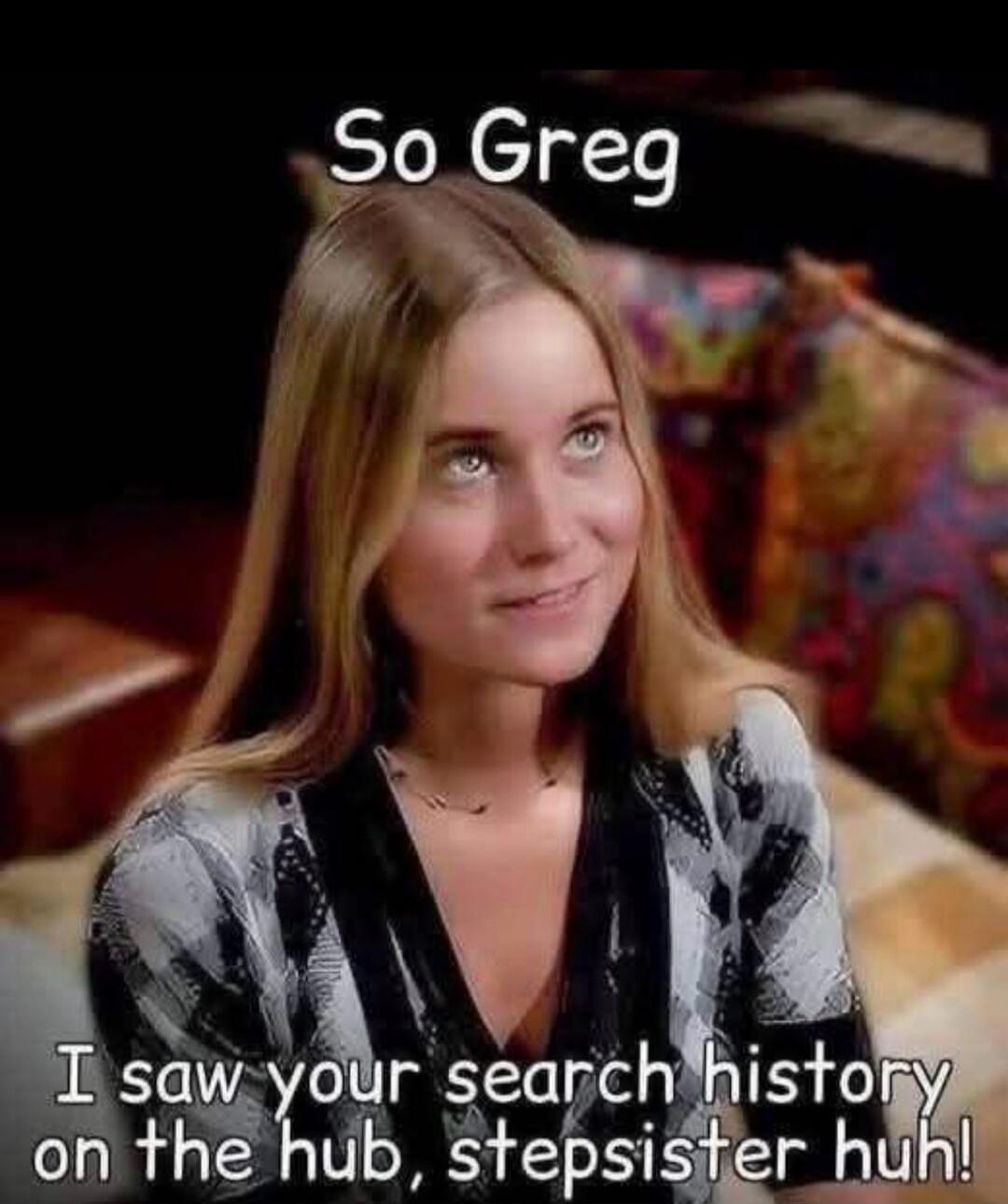 So Greg, I saw your search history on the hub, stepsister huh!