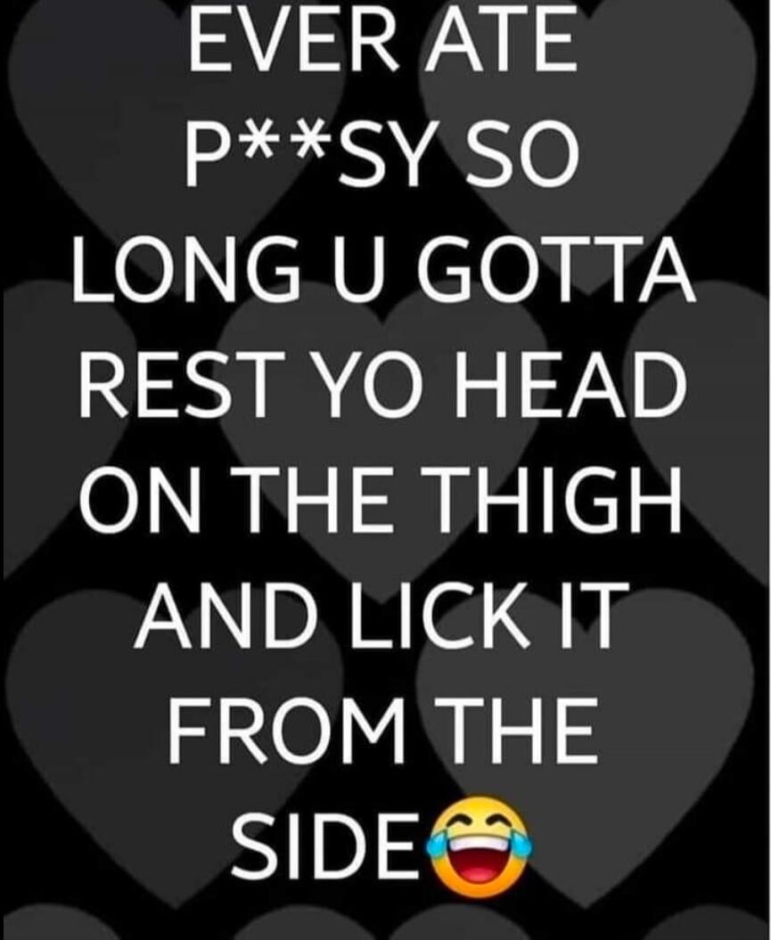 EVER ATE P**SY SO LONG U GOTTA REST YO HEAD ON THE THIGH AND LICK IT FROM THE SIDE 😂