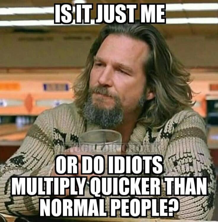 IS IT JUST ME OR DO IDIOTS MULTIPLY QUICKER THAN NORMAL PEOPLE?