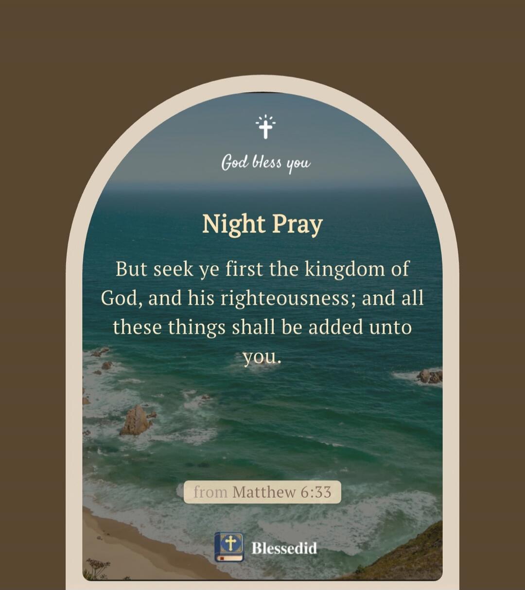 God bless you
Night Pray
But seek ye first the kingdom of God, and his righteousness; and all these things shall be added unto you.
from Matthew 6:33
Blessedid