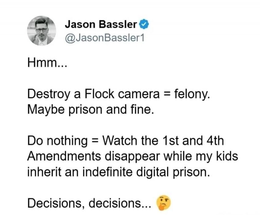 Jason Bassler @JasonBassler1 Hmm... Destroy a Flock camera = felony. Maybe prison and fine. Do nothing = Watch the 1st and 4th Amendments disappear while my kids inherit an indefinite digital prison. Decisions, decisions... 🤔