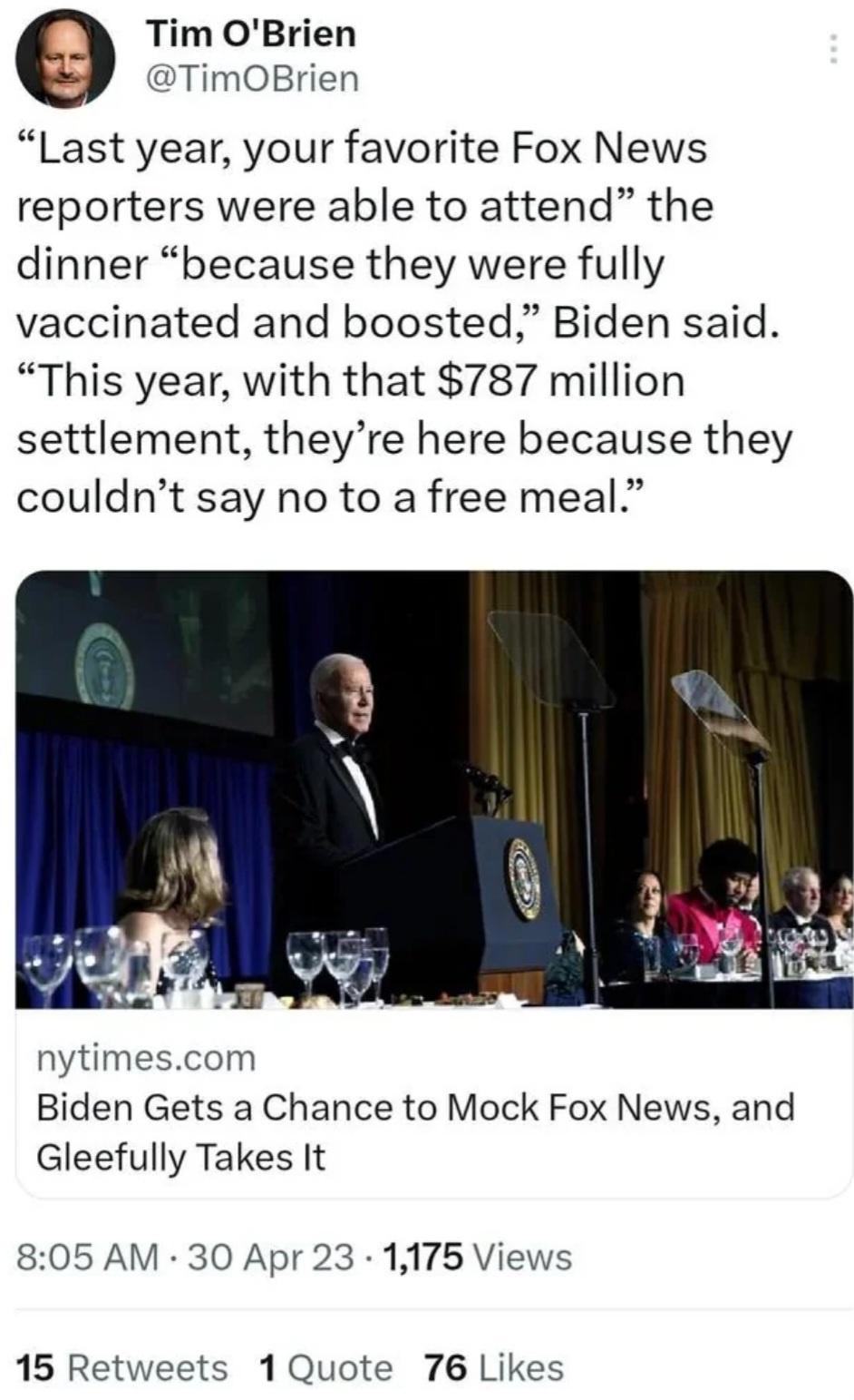 9 Tim OBrien TimOBrien Last year your favorite Fox News reporters were able to attend the dinner because they were fully vaccinated and boosted Biden said This year with that 787 million settlement theyre here because they couldnt say no to a free meal nytimescom Biden Gets a Chance to Mock Fox News and Gleefully Takes It 805 AM 30 Apr 23 1175 Views 15 Retweets 1Quote 76 Likes