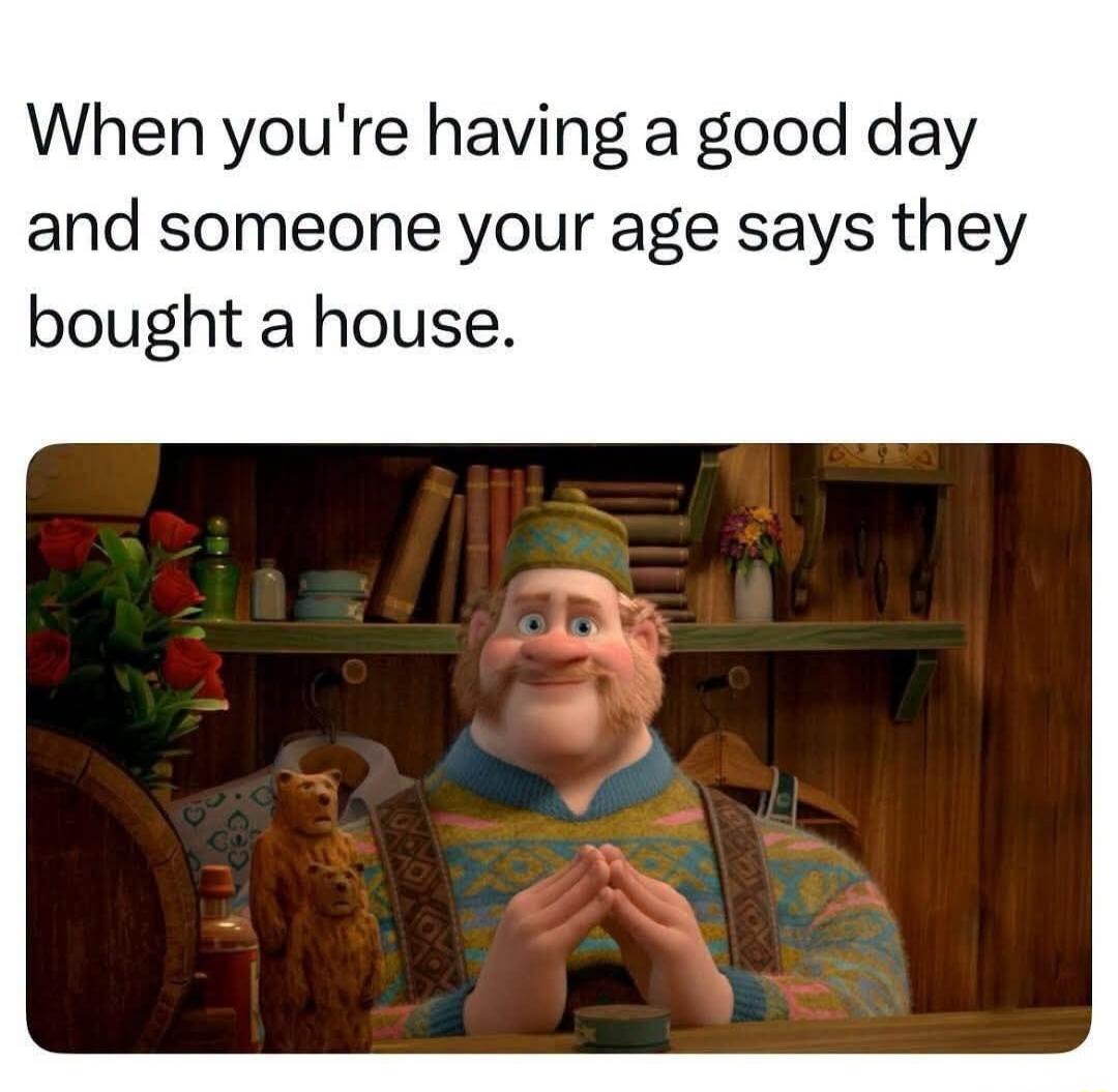 When you're having a good day and someone your age says they bought a house.