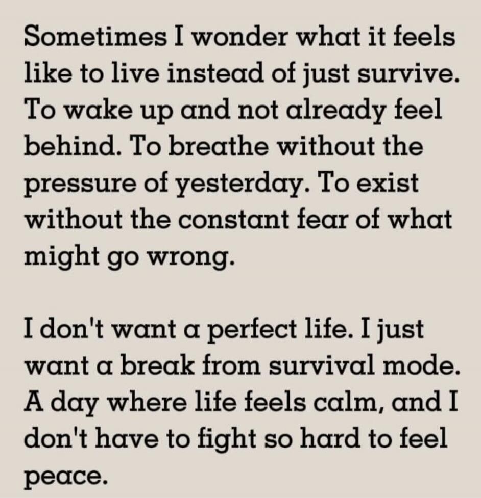 Sometimes I wonder what it feels like to live instead of just survive. To wake up and not already feel behind. To breathe without the pressure of yesterday. To exist without the constant fear of what might go wrong. I don't want a perfect life. I just want a break from survival mode. A day where life feels calm, and I don't have to fight so hard to