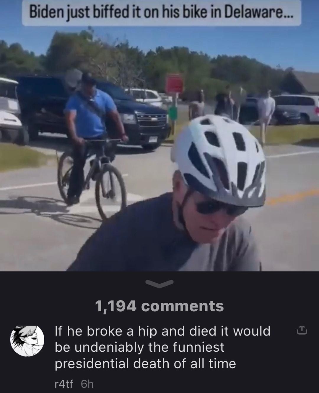 Biden just biffed it on his bike in Delaware 1194 comments Y If he broke a hip and died it would L be undeniably the funniest presidential death of all time r4tf 6h