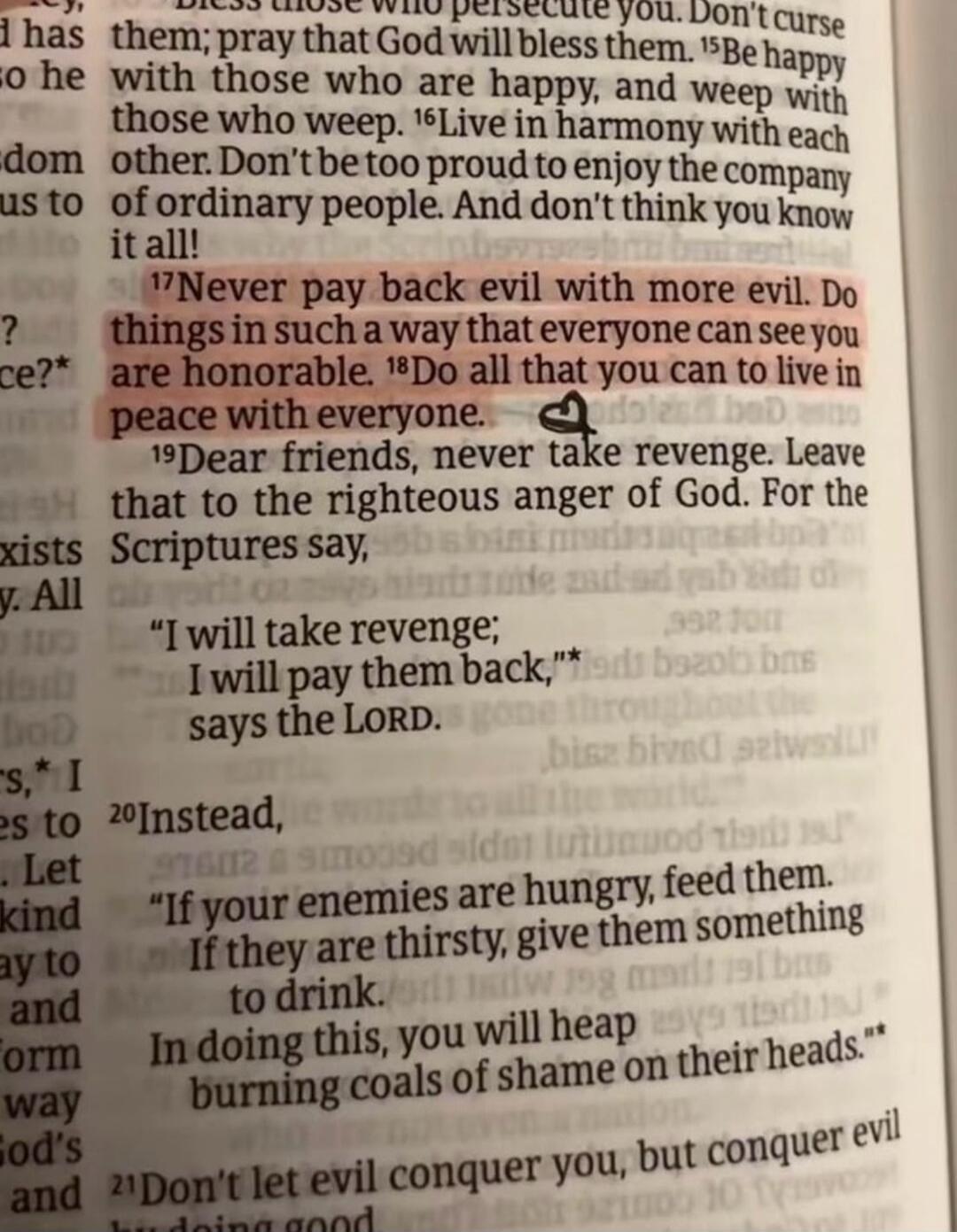 17Never pay back evil with more evil. Do things in such a way that everyone can see you are honorable. 18Do all that you can to live in peace with everyone. 19Dear friends, never take revenge. Leave that to the righteous anger of God. For the Scriptures say, 