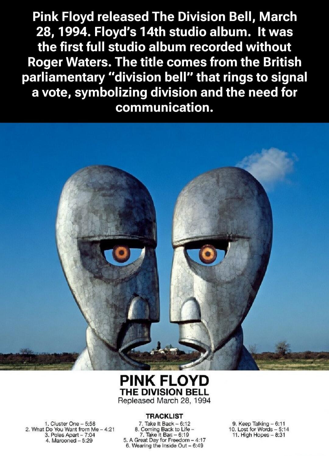 Pink Floyd released The Division Bell, March 28, 1994. Floyd's 14th studio album. It was the first full studio album recorded without Roger Waters. The title comes from the British parliamentary 
