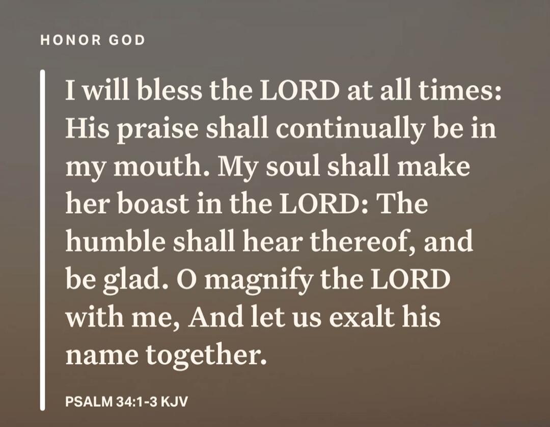HONOR GOD I will bless the LORD at all times: His praise shall continually be in my mouth. My soul shall make her boast in the LORD: The humble shall hear thereof, and be glad. O magnify the LORD with me, And let us exalt his name together. PSALM 34:1-3 KJV