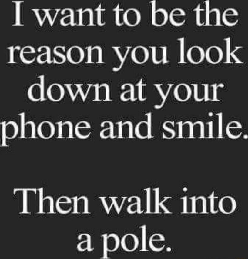 I want to be the reason you look down at your phone and smile. Then walk into a pole.