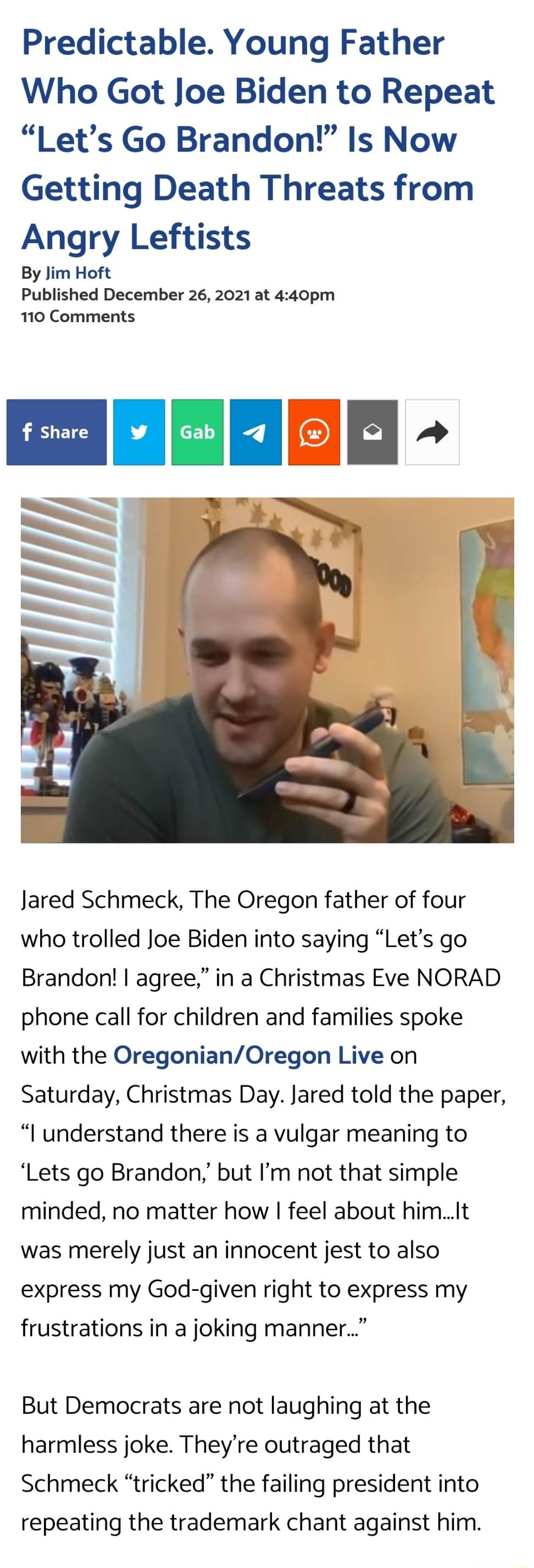 Predictable Young Father Who Got Joe Biden to Repeat Lets Go Brandon Is Now Getting Death Threats from Angry Leftists By Jim Hoft Published December 26 2021 at 440pm 110 Comments Jared Schmeck The Oregon father of four who trolled Joe Biden into saying Lets go Brandon agree in a Christmas Eve NORAD phone call for children and families spoke with the OregonianOregon Live on Saturday Christmas Day J