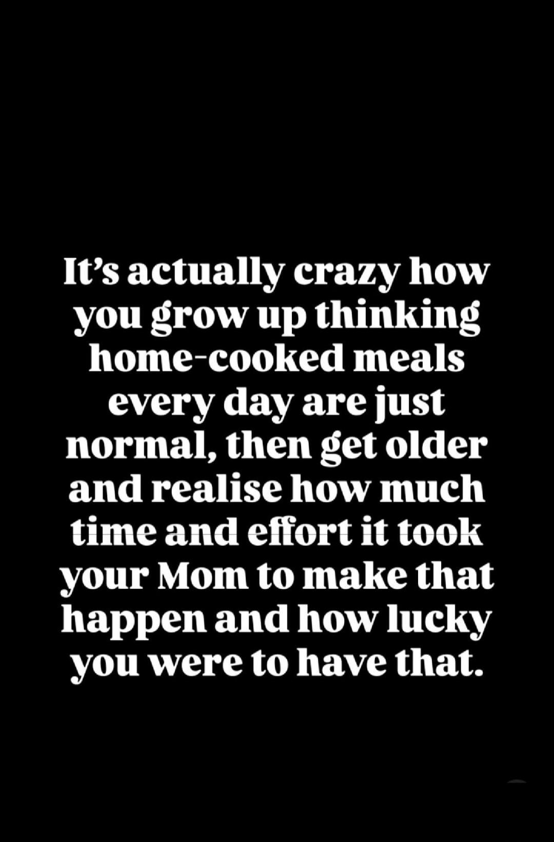 It's actually crazy how you grow up thinking home-cooked meals every day are just normal, then get older and realise how much time and effort it took your Mom to make that happen and how lucky you were to have that.