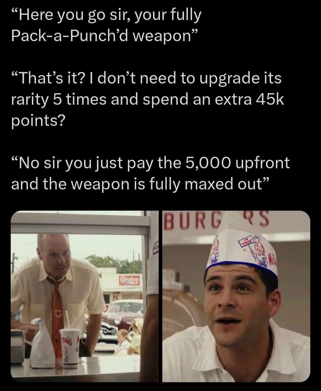 Here you go sir, your fully Pack-a-Punch'd weapon. That's it? I don't need to upgrade its rarity 5 times and spend an extra 45k points? No sir you just pay the 5,000 upfront and the weapon is fully maxed out.