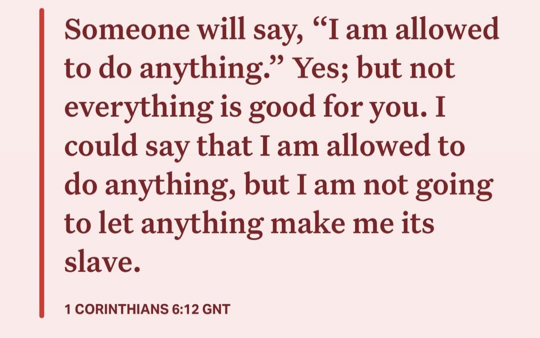 Someone will say, “I am allowed to do anything.” Yes; but not everything is good for you. I could say that I am allowed to do anything, but I am not going to let anything make me its slave.

1 CORINTHIANS 6:12 GNT