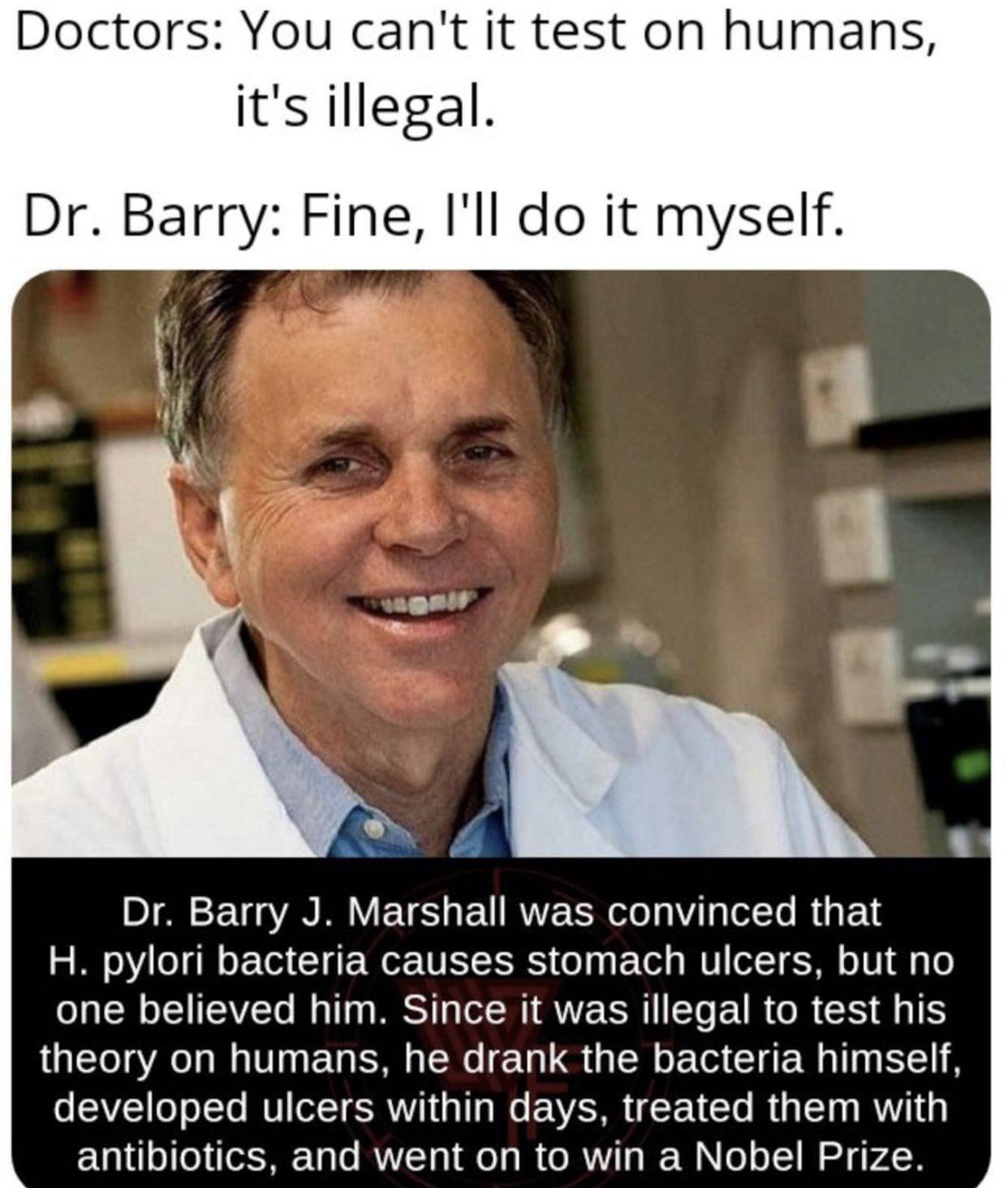 Doctors You cant it test on humans its illegal Dr Barry Fine Ill do it myself Dr Barry J Marshall was convinced that H pylori bacteria causes stomach ulcers but no o oIS ITSAVEETo M T WS T R AV CR ETe EIR R CR SIS theory on humans he drank the bacteria himself o SAVI1 o o ITo VI ol T SRV oY1 o AV X VT Mg STa g RN 0 antibiotics and went on to win a Nobel Prize