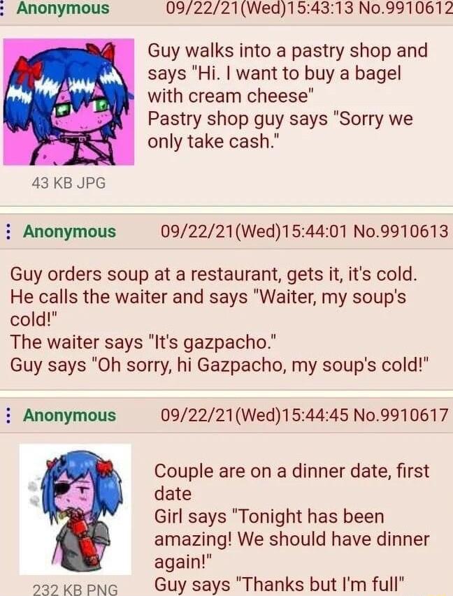 Anonymous 092221Wed154313 N09910612 Guy walks into a pastry shop and L says Hi want to buy a bagel M m with cream cheese Pastry shop guy says Sorry we only take cash 43 KB JPG i Anonymous 092221Wed154401 N09910613 Guy orders soup at a restaurant gets it its cold He calls the waiter and says Waiter my soups cold The waiter says Its gazpacho Guy says Oh sorry hi Gazpacho my soups cold i Anonymous 09