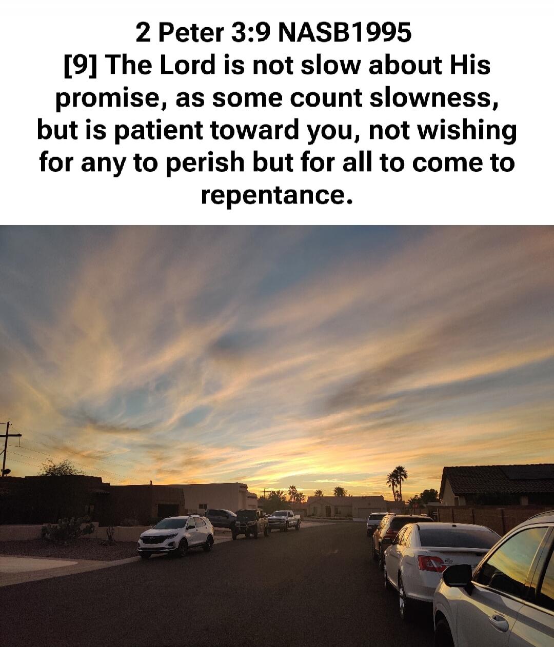 2 Peter 3:9 NASB1995 [9] The Lord is not slow about His promise, as some count slowness, but is patient toward you, not wishing for any to perish but for all to come to repentance.
