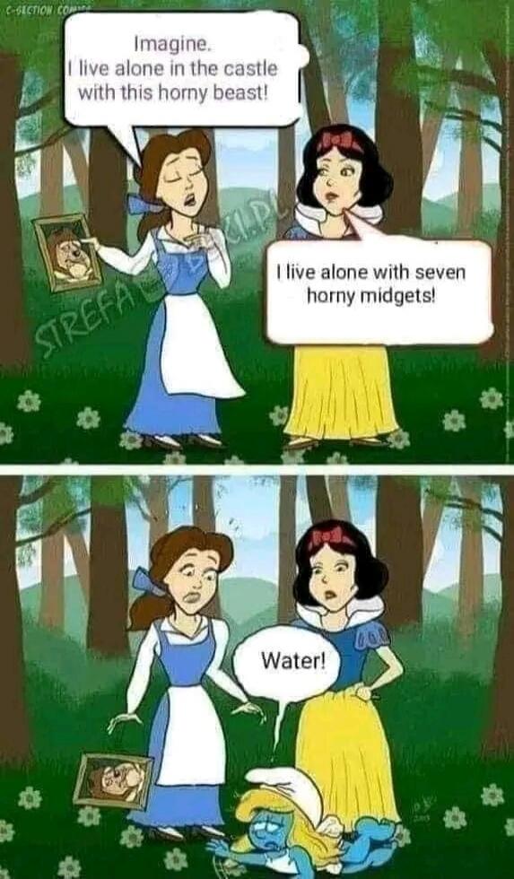 Imagine. I live alone in the castle with this horny beast! I live alone with seven horny midgets! Water!