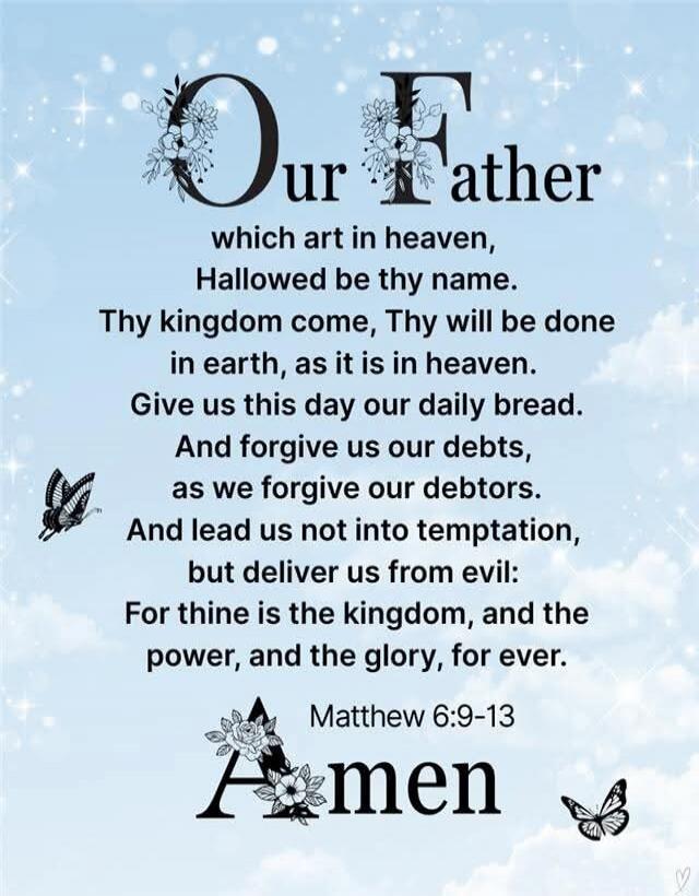 Our Father
which art in heaven,
Hallowed be thy name.
Thy kingdom come, Thy will be done
in earth, as it is in heaven.
Give us this day our daily bread.
And forgive us our debts,
as we forgive our debtors.
And lead us not into temptation,
but deliver us from evil:
For thine is the kingdom, and the power, and the glory, for ever.

