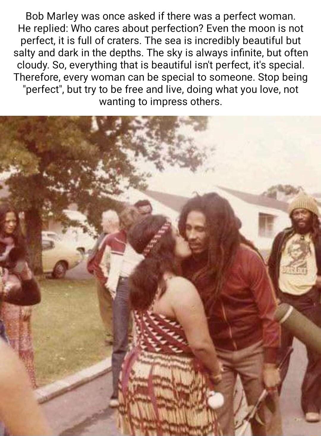 Bob Marley was once asked if there was a perfect woman He replied Who cares about perfection Even the moon is not perfect itis full of craters The sea is incredibly beautiful but salty and dark in the depths The sky is always infinite but often cloudy So everything that is beautiful isnt perfect its special Therefore every woman can be special to someone Stop being perfect but try to be free and l
