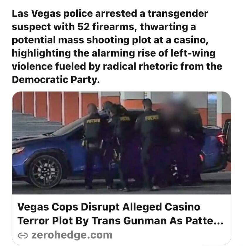 Las Vegas police arrested a transgender suspect with 52 firearms, thwarting a potential mass shooting plot at a casino, highlighting the alarming rise of left-wing violence fueled by radical rhetoric from the Democratic Party. Vegas Cops Disrupt Alleged Casino Terror Plot By Trans Gunman As Patte... zerohedge.com