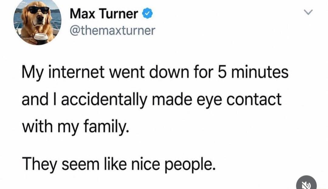 Max Turner @themaxturner My internet went down for 5 minutes and I accidentally made eye contact with my family. They seem like nice people.