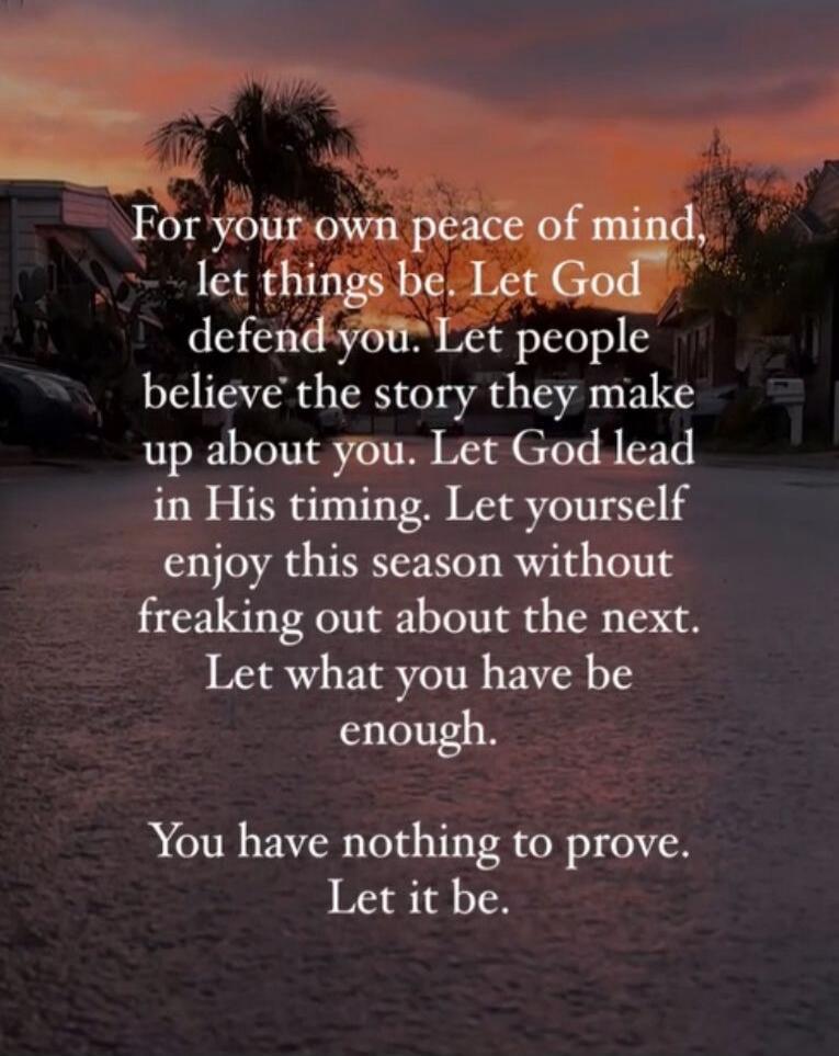 For your own peace of mind, let things be. Let God defend you. Let people believe the story they make up about you. Let God lead in His timing. Let yourself enjoy this season without freaking out about the next. Let what you have be enough. You have nothing to prove. Let it be.