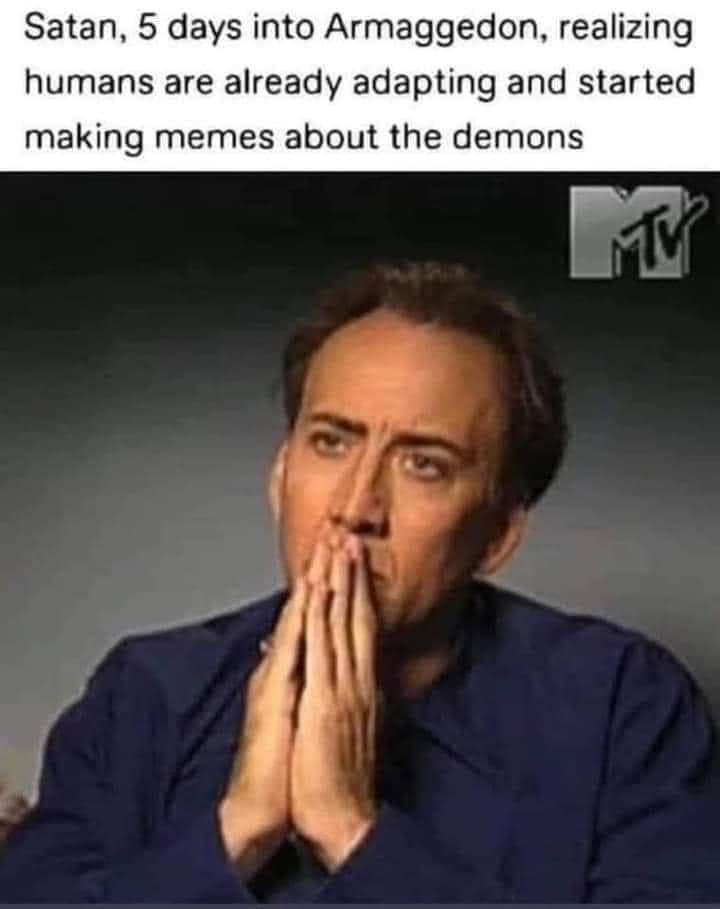 Satan 5 days into Armaggedon realizing humans are already adapting and started making memes about the demons