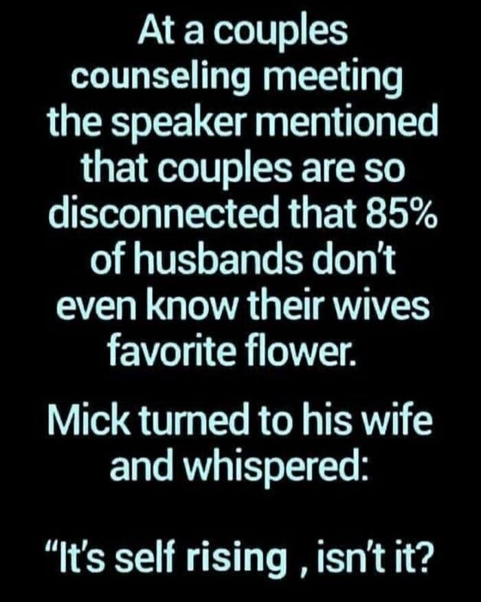 At a couples counseling meeting the speaker mentioned that couples are so disconnected that 85% of husbands don't even know their wives favorite flower. Mick turned to his wife and whispered: 