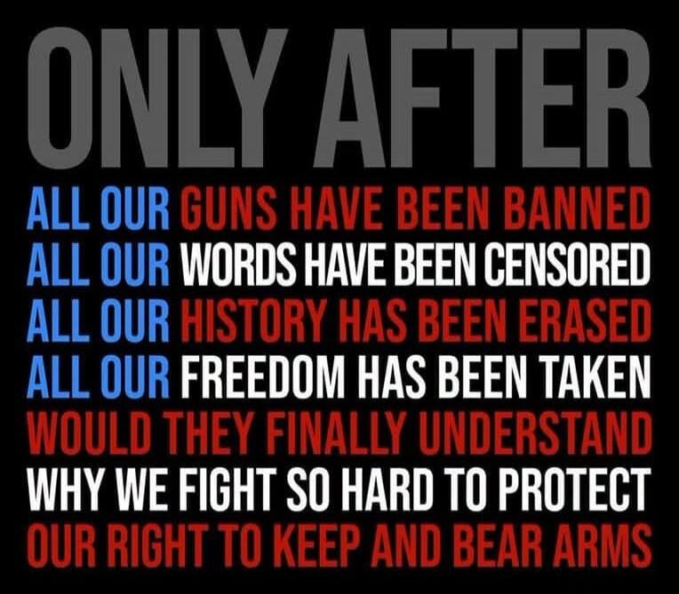 ONLY AFTER ALL OUR GUNS HAVE BEEN BANNED ALL OUR WORDS HAVE BEEN CENSORED ALL OUR HISTORY HAS BEEN ERASED ALL OUR FREEDOM HAS BEEN TAKEN WOULD THEY FINALLY UNDERSTAND WHY WE FIGHT SO HARD TO PROTECT OUR RIGHT TO KEEP AND BEAR ARMS
