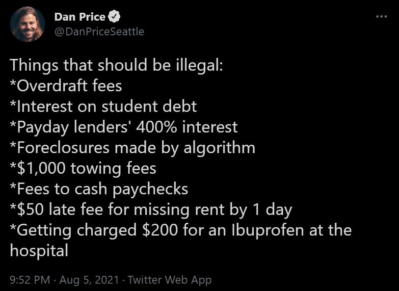 PEGEITY DanPriceSeattle Things that should be illegal Overdraft fees Interest on student debt Payday lenders 400 interest Foreclosures made by algorithm 1000 towing fees Fees to cash paychecks 50 late fee for missing rent by 1 day Getting charged 200 for an Ibuprofen at the hospital 952 PM Aug 5 2021 Twitter Web App