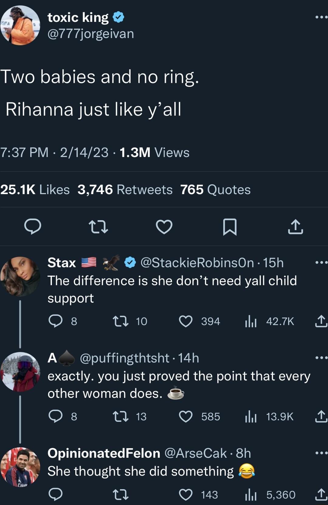 toxic king 777jorgeivan Two babies and no ring L ETREN VS ARl 737 PM 21423 13M Views 1R QRUCER N C TR EEE Ely YOI EN 9 T V A Stax StackieRobinsOn 15h The difference is she dont need yall child support s 7 10 Q 394 y 427k A A puffingthtsht 14h exactly you just proved the point that every other woman does 0n 13 Q 585 y 189K A OpinionatedFelon ArseCak 8h A She thought she did something 90 Q 143 i 536