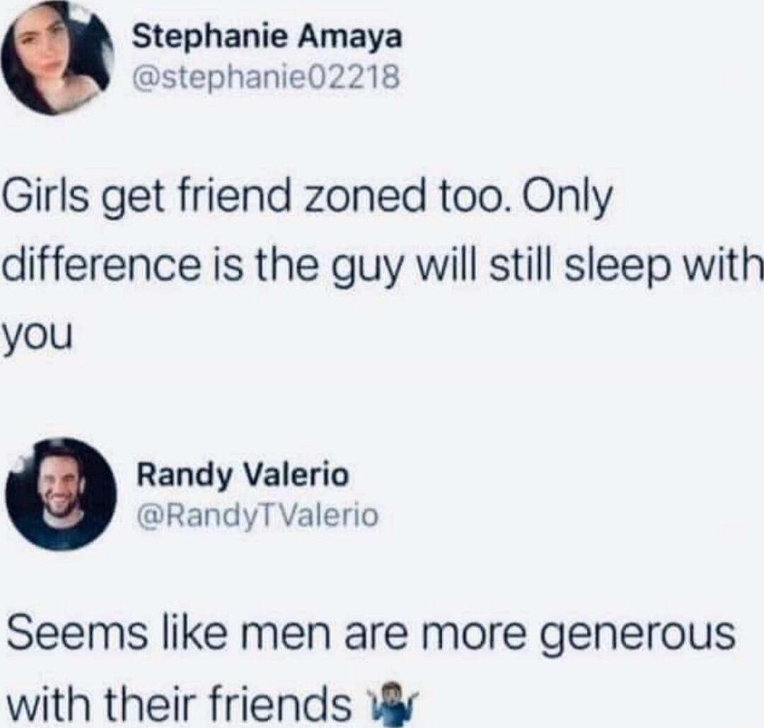Stephanie Amaya stephanie02218 Girls get friend zoned too Only difference is the guy will still sleep with you Randy Valerio RandyT Valerio Seems like men are more generous with their friends