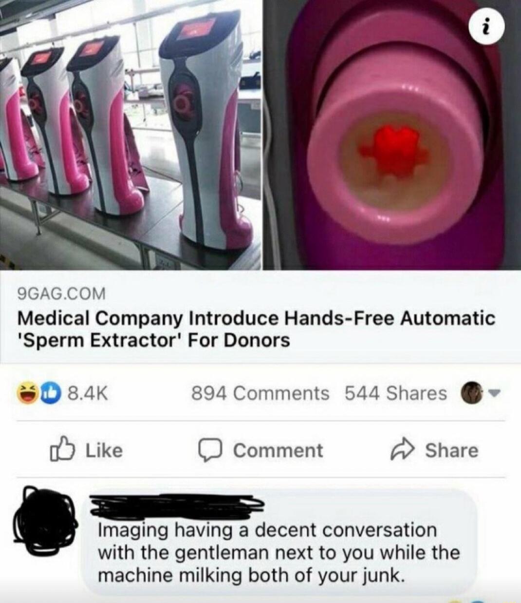 9GAGCOM Medical Company Introduce Hands Free Automatic Sperm Extractor For Donors sDsaK 894 Comments 544 Shares o Like comment Share O Imaging having a decent conversation with the gentleman next to you while the machine milking both of your junk