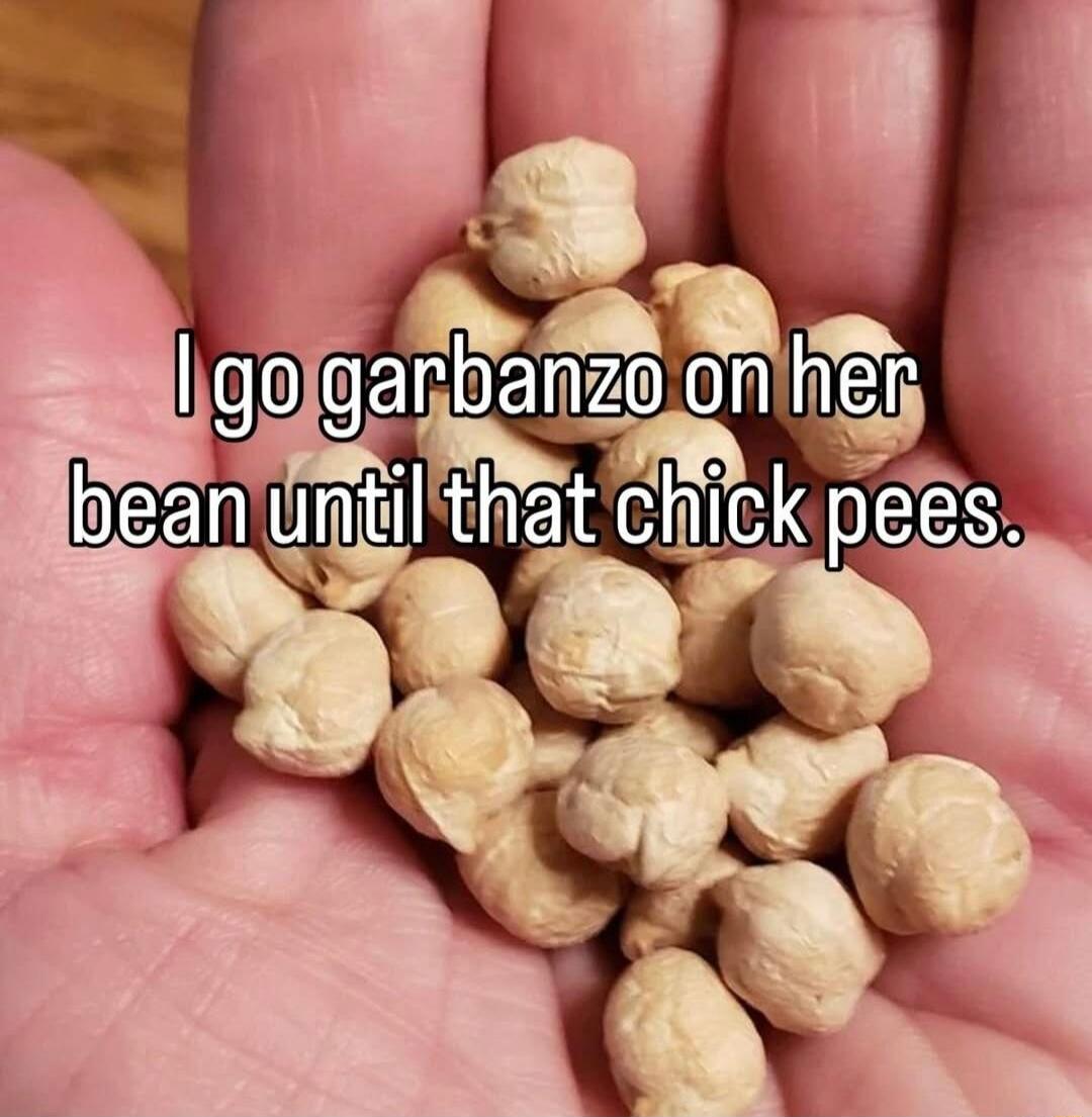 I go garbanzo on her bean until that chick pees.