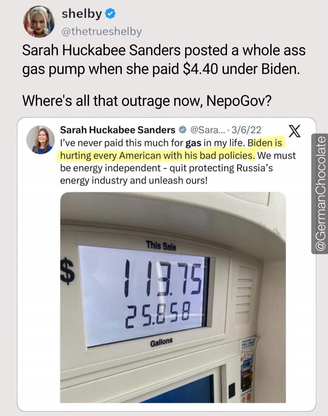 shelby @thetrueshelby Sarah Huckabee Sanders posted a whole ass gas pump when she paid $4.40 under Biden. Where's all that outrage now, NepoGov? Sarah Huckabee Sanders @Sara... 3/6/22 I've never paid this much for gas in my life. Biden is hurting every American with his bad policies. We must be energy independent - quit protecting Russia's energy i