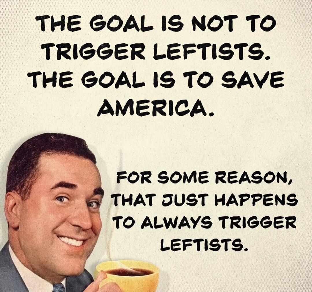 THE GOAL IS NOT TO TRIGGER LEFTISTS. THE GOAL IS TO SAVE AMERICA. FOR SOME REASON, THAT JUST HAPPENS TO ALWAYS TRIGGER LEFTISTS.