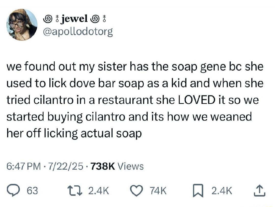 jewel @apollodotorg we found out my sister has the soap gene bc she used to lick dove bar soap as a kid and when she tried cilantro in a restaurant she LOVED it so we started buying cilantro and its how we weaned her off licking actual soap