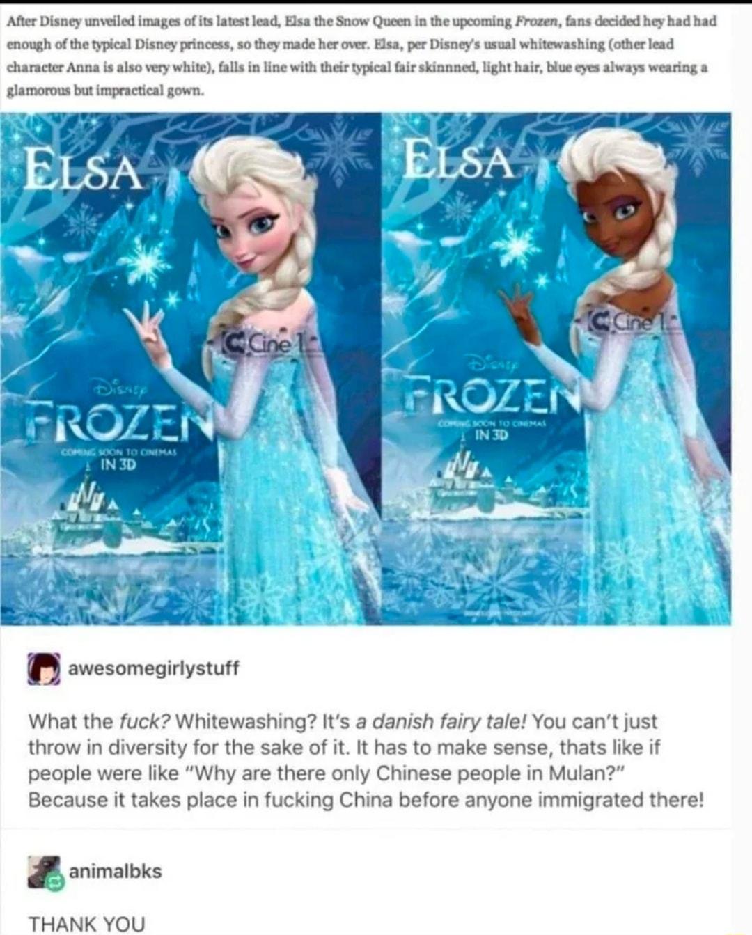 After Disney unveiled images of its latest lead Elsa the Snow Queen in the upcoming Frozen fans decided hey had had enough of the typical Disney princess so they made her over Elsa per Disneys usual whitewashing other lead character Anna s also very white falls in line with their typical fair skinnned light hair blue eyes always wearing a glamorous but impractical gown L gu A awesomegirlystuff Wha