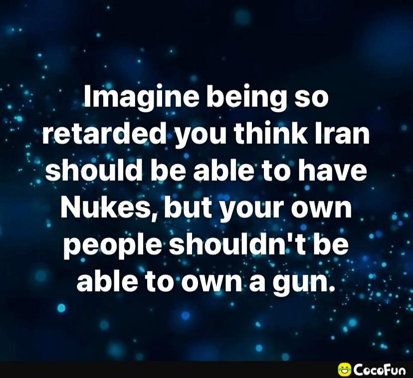 Imagine being so retarded you think Iran should be able to have Nukes, but your own people shouldn't be able to own a gun.