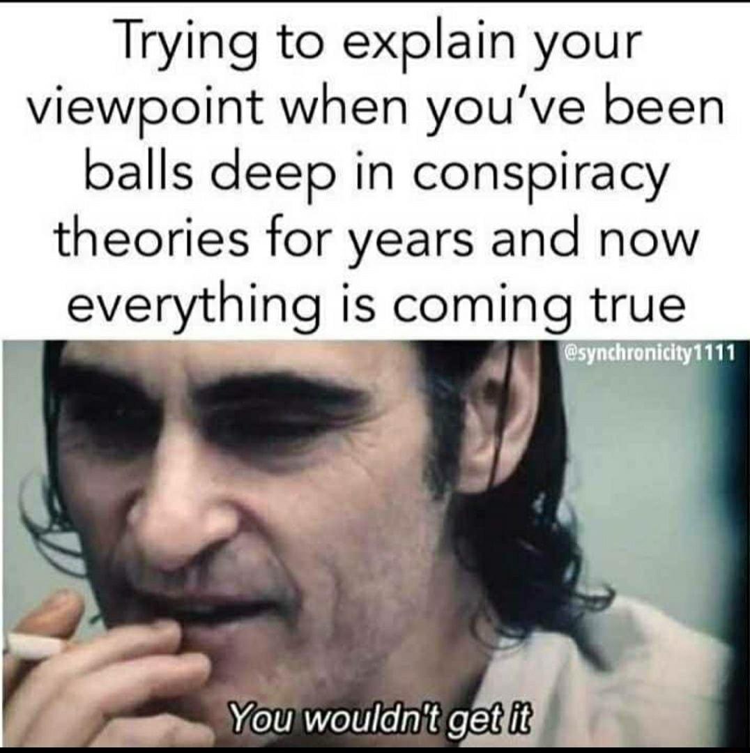 Trying to explain your viewpoint when youve been balls deep in conspiracy theories for years and now everything is coming true A L YoU wouldnit getlit