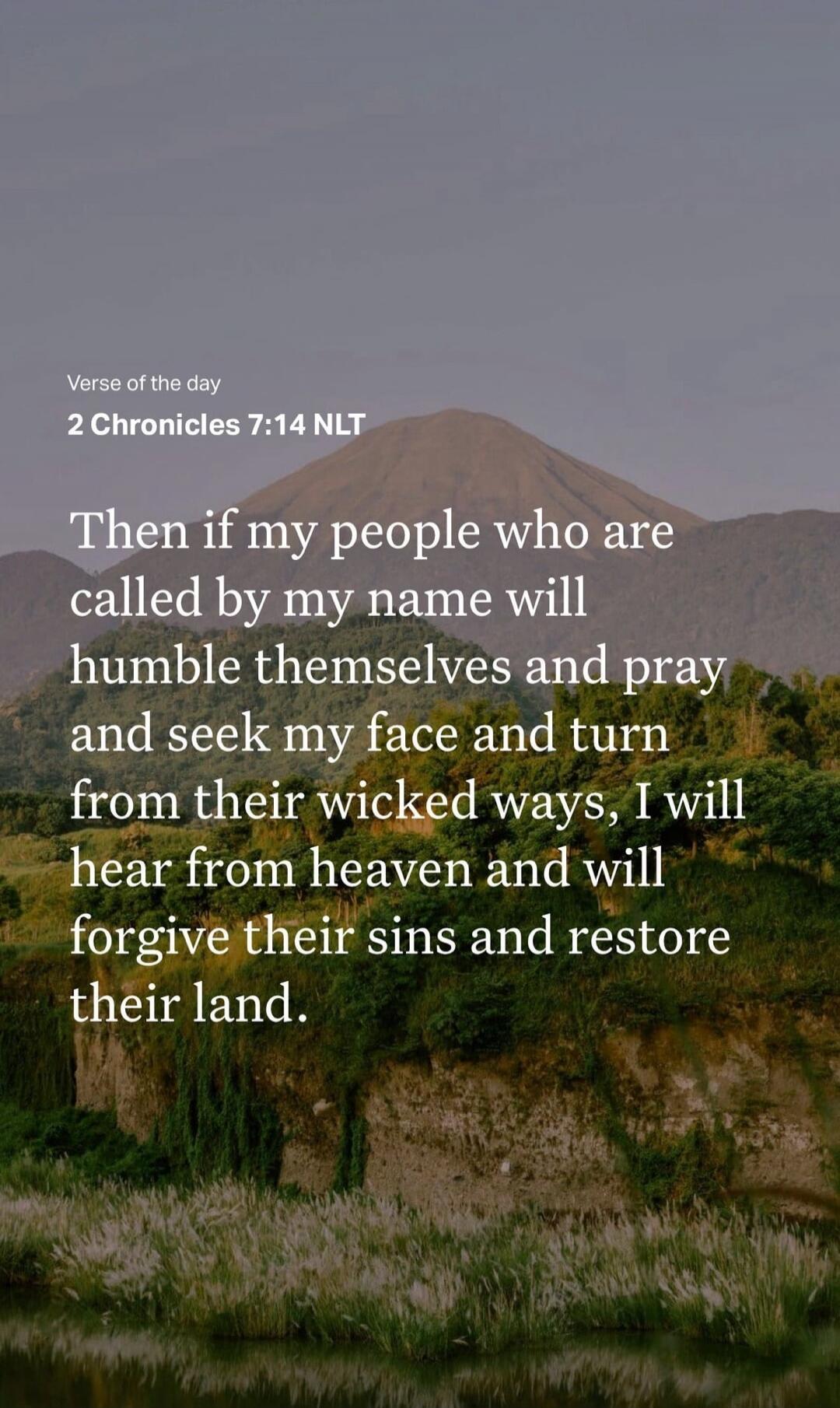 Verse of the day
2 Chronicles 7:14 NLT

Then if my people who are called by my name will humble themselves and pray and seek my face and turn from their wicked ways, I will hear from heaven and will forgive their sins and restore their land.