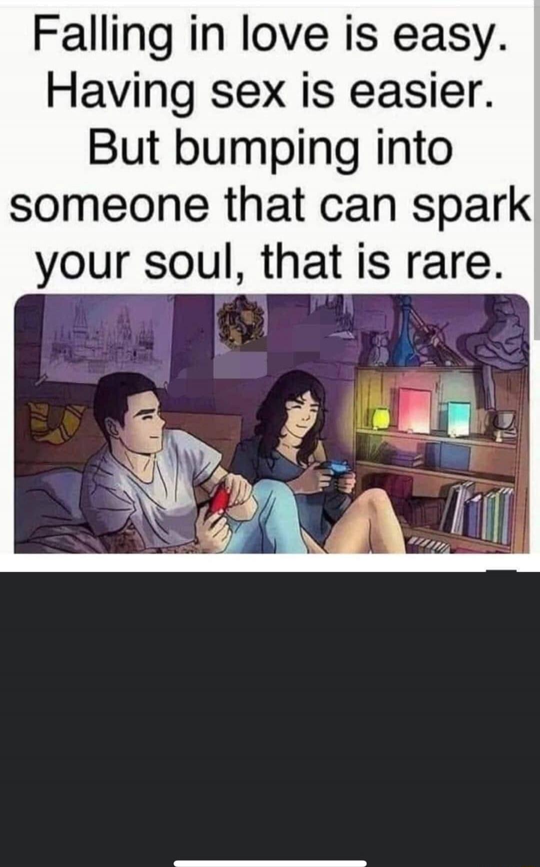 Falling in love is easy. Having sex is easier. But bumping into someone that can spark your soul, that is rare.