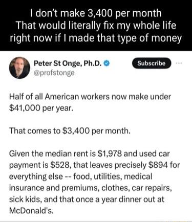 dont make 3400 per mo That would literally fix my whole life right now if made that type of money 0 Peter St Onge PhD Half of all American workers now make under 41000 per year That comes to 3400 per month Given the median rent is 1978 and used car payment is 528 that leaves precisely 894 for everything else food utilities medical insurance and premiums clothes car repairs sick kids and that once 