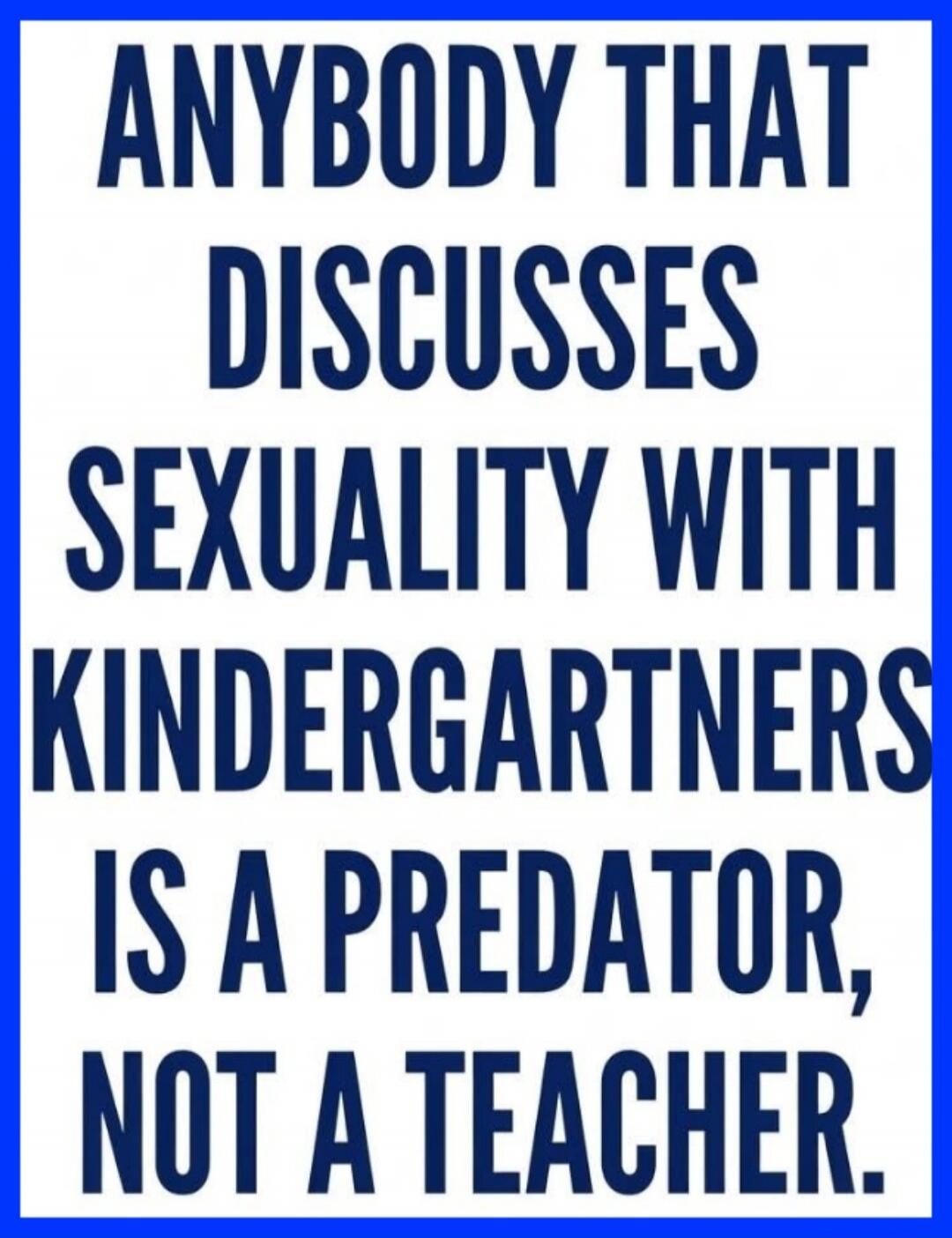ANYBODY THAT DISCUSSES SEXUALITY WITH KINDERGARTNERS IS A PREDATOR, NOT A TEACHER.