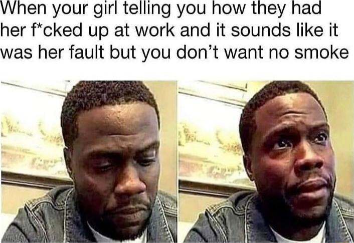 When your girl telling you how they had her fcked up at work and it sounds like it was her fault but you dont want no smoke
