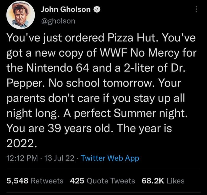 John Gholson gholson A CORVENVS QeI o STETe Raiv 72 Mo V A STVRV got a new copy of WWF No Mercy for the Nintendo 64 and a 2 liter of Dr Pepper No school tomorrow Your PEICIIEY ol R TN SV IVES EAT 1 night long A perfect Summer night A CIVEETCRS RV LTS Ne MR N RV TR 2022 1212 PM 13 Jul 22 Twitter Web App 5548 Retweets 425 Quote Tweets 682K Likes