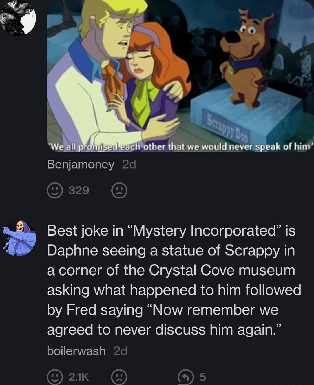 Benjamoney 2d O Best joke in Mystery Incorporated is Daphne seeing a statue of Scrappy in acorner of the Crystal Cove museum asking what happened to him followed by Fred saying Now remember we agreed to never discuss him again boilerwash 2d