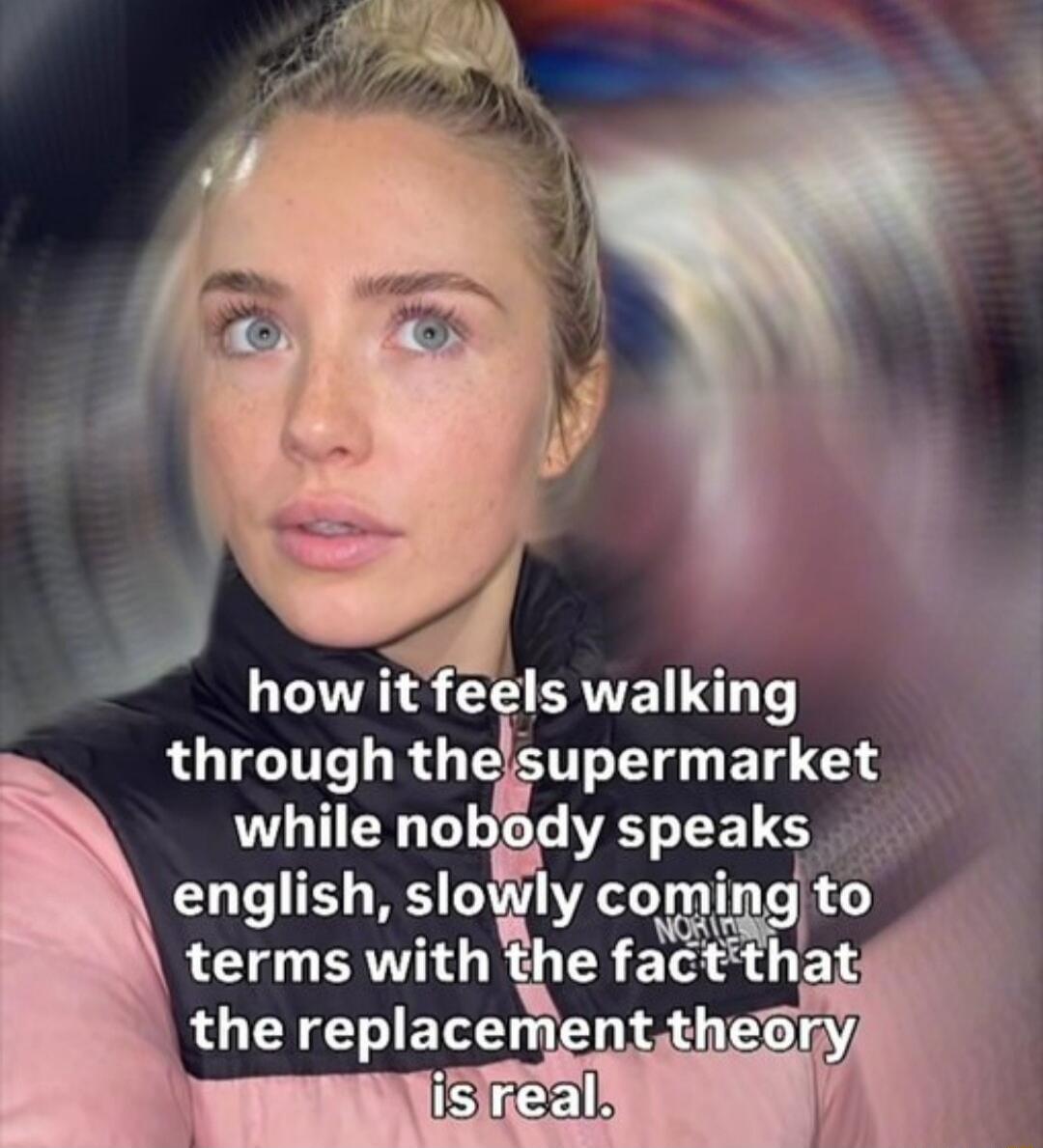 how it feels walking through the supermarket while nobody speaks english, slowly coming to terms with the fact that the replacement theory is real.