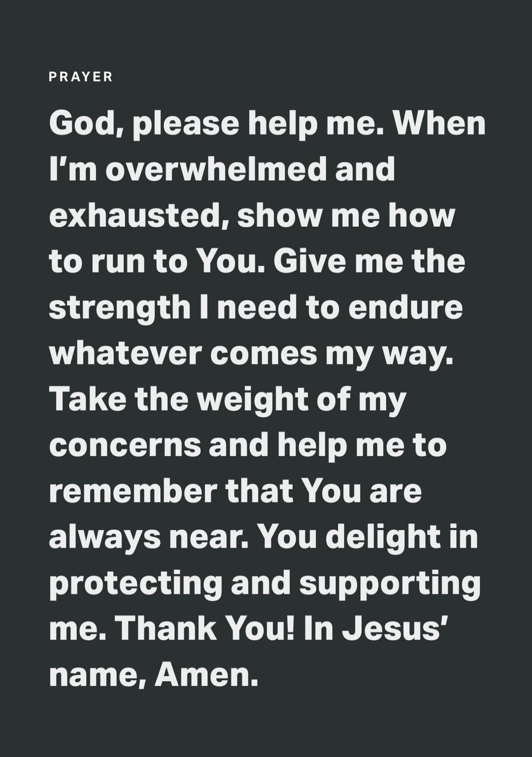 PRAYER God, please help me. When I'm overwhelmed and exhausted, show me how to run to You. Give me the strength I need to endure whatever comes my way. Take the weight of my concerns and help me to remember that You are always near. You delight in protecting and supporting me. Thank You! In Jesus' name, Amen.