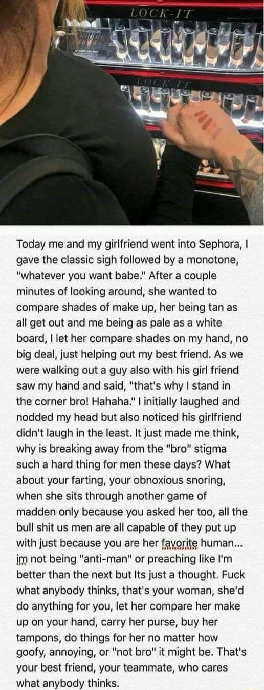 Today me and my girlfriend went into Sephora gave the classic sigh followed by a monotone whatever you want babe After a couple minutes of looking around she wanted to compare shades of make up her being tan as all get out and me being as pale as a white board let her compare shades on my hand no big deal just helping out my best friend As we were walking out a guy also with his girl friend saw my